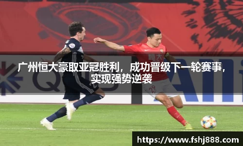 广州恒大豪取亚冠胜利，成功晋级下一轮赛事，实现强势逆袭