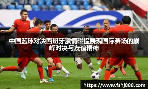 中国篮球对决西班牙激情碰撞展现国际赛场的巅峰对决与友谊精神